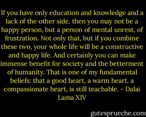 If you have only education and knowledge and a lack of the other side, then you may not be a happy person, but a person of mental unrest, of frustration. Not only that, but if you combine these two, your whole life will be a constructive and happy life. And certainly you can make immense benefit for society and the betterment of humanity. That is one of my fundamental beliefs: that a good heart, a warm heart, a compassionate heart, is still teachable. - Dalai Lama XIV