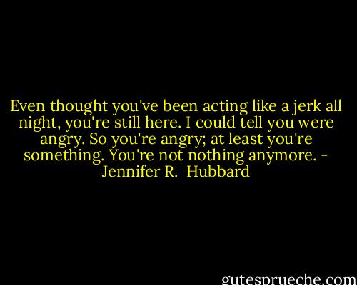 Even thought you've been acting like a jerk all night, you're still here. I could tell you were angry. So you're angry; at least you're something. You're not nothing anymore. - Jennifer R.  Hubbard