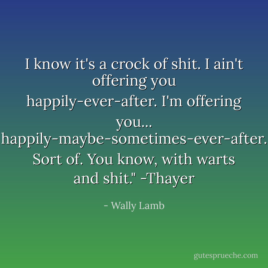 I know it's a crock of shit. I ain't offering you happily-ever-after. I'm offering you... happily-maybe-sometimes-ever-after. Sort of. You know, with warts and shit." -Thayer - Wally Lamb
