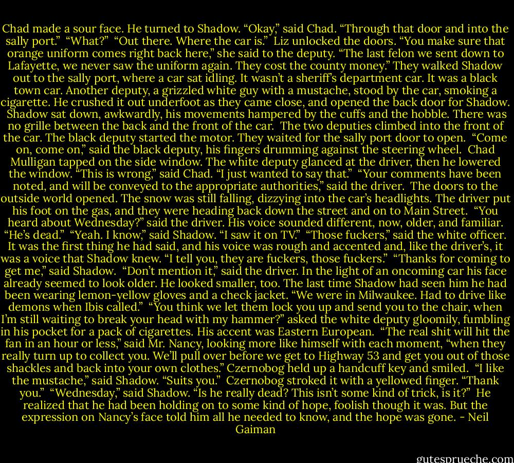 Chad made a sour face. He turned to Shadow. “Okay,” said Chad. “Through that door and into the sally port.”<br /><br />“What?”<br /><br />“Out there. Where the car is.”<br /><br />Liz unlocked the doors. “You make sure that orange uniform comes right back here,” she said to the deputy. “The last felon we sent down to Lafayette, we never saw the uniform again. They cost the county money.” They walked Shadow out to the sally port, where a car sat idling. It wasn’t a sheriff’s department car. It was a black town car. Another deputy, a grizzled white guy with a mustache, stood by the car, smoking a cigarette. He crushed it out underfoot as they came close, and opened the back door for Shadow.<br /><br />Shadow sat down, awkwardly, his movements hampered by the cuffs and the hobble. There was no grille between the back and the front of the car.<br /><br />The two deputies climbed into the front of the car. The black deputy started the motor. They waited for the sally port door to open.<br /><br />“Come on, come on,” said the black deputy, his fingers drumming against the steering wheel.<br /><br />Chad Mulligan tapped on the side window. The white deputy glanced at the driver, then he lowered the window. “This is wrong,” said Chad. “I just wanted to say that.”<br /><br />“Your comments have been noted, and will be conveyed to the appropriate authorities,” said the driver.<br /><br />The doors to the outside world opened. The snow was still falling, dizzying into the car’s headlights. The driver put his foot on the gas, and they were heading back down the street and on to Main Street.<br /><br />“You heard about Wednesday?” said the driver. His voice sounded different, now, older, and familiar. “He’s dead.”<br /><br />“Yeah. I know,” said Shadow. “I saw it on TV.”<br /><br />“Those fuckers,” said the white officer. It was the first thing he had said, and his voice was rough and accented and, like the driver’s, it was a voice that Shadow knew. “I tell you, they are fuckers, those fuckers.”<br /><br />“Thanks for coming to get me,” said Shadow.<br /><br />“Don’t mention it,” said the driver. In the light of an oncoming car his face already seemed to look older. He looked smaller, too. The last time Shadow had seen him he had been wearing lemon-yellow gloves and a check jacket. “We were in Milwaukee. Had to drive like demons when Ibis called.”<br /><br />“You think we let them lock you up and send you to the chair, when I’m still waiting to break your head with my hammer?” asked the white deputy gloomily, fumbling in his pocket for a pack of cigarettes. His accent was Eastern European.<br /><br />“The real shit will hit the fan in an hour or less,” said Mr. Nancy, looking more like himself with each moment, “when they really turn up to collect you. We’ll pull over before we get to Highway 53 and get you out of those shackles and back into your own clothes.” Czernobog held up a handcuff key and smiled.<br /><br />“I like the mustache,” said Shadow. “Suits you.”<br /><br />Czernobog stroked it with a yellowed finger. “Thank you.”<br /><br />“Wednesday,” said Shadow. “Is he really dead? This isn’t some kind of trick, is it?”<br /><br />He realized that he had been holding on to some kind of hope, foolish though it was. But the expression on Nancy’s face told him all he needed to know, and the hope was gone. - Neil Gaiman