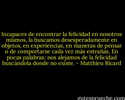 Incapaces de encontrar la felicidad en nosotros mismos, la buscamos desesperadamente en objetos, en experiencias, en maneras de pensar o de comportarse cada vez más extrañas. En pocas palabras: nos alejamos de la felicidad buscándola donde no existe. - Matthieu Ricard