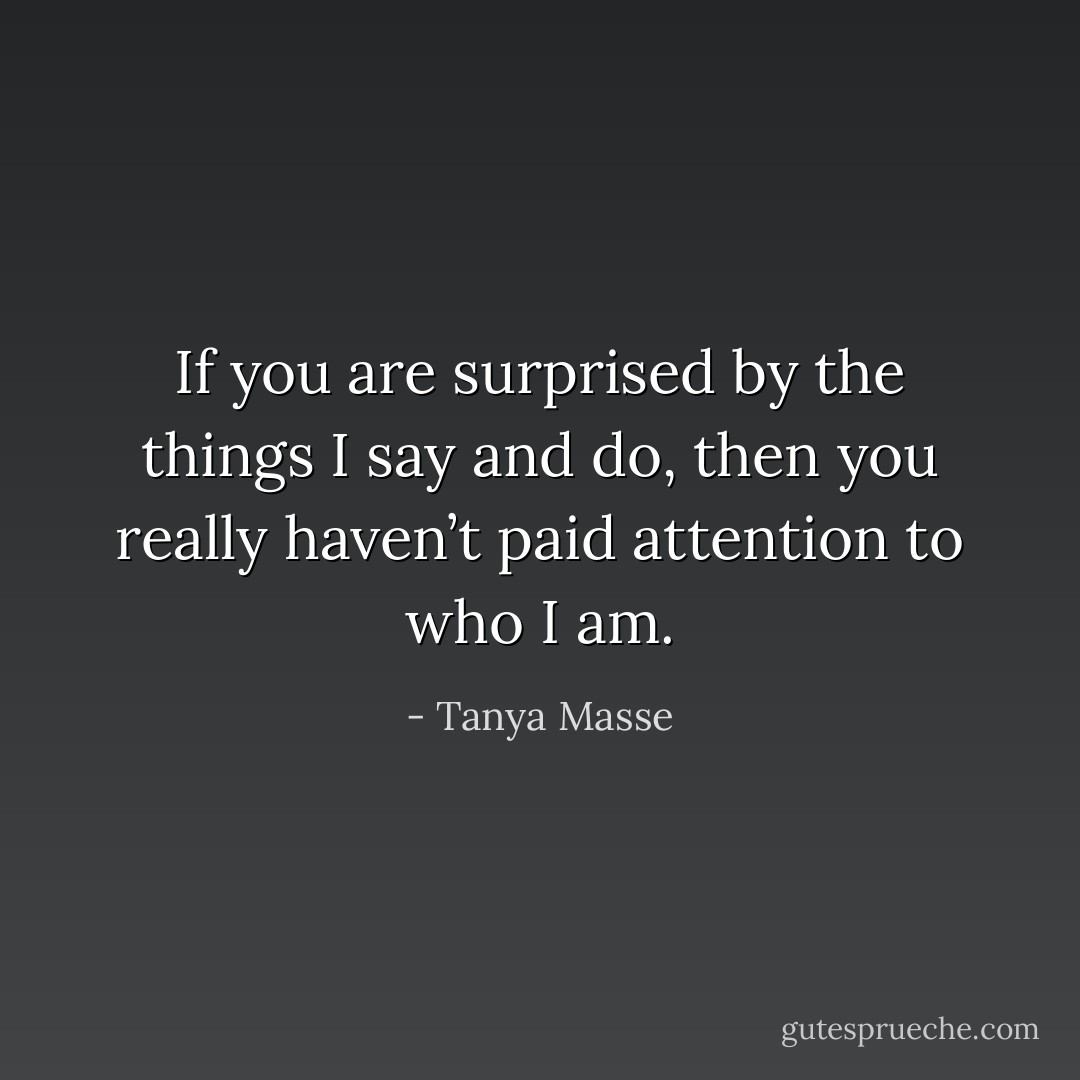 If you are surprised by the things I say and do, then you really haven’t paid attention to who I am. - Tanya Masse