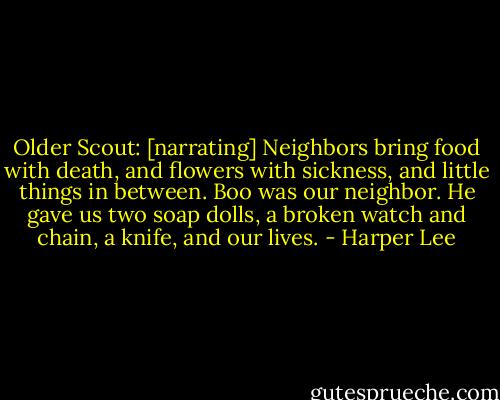 Older Scout: [narrating] Neighbors bring food with death, and flowers with sickness, and little things in between. Boo was our neighbor. He gave us two soap dolls, a broken watch and chain, a knife, and our lives. - Harper Lee