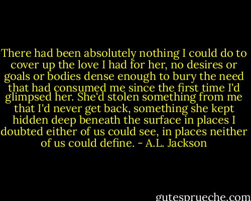 There had been absolutely nothing I could do to cover up the love I had for her, no desires or goals or bodies dense enough to bury the need that had consumed me since the first time I'd glimpsed her. She'd stolen something from me that I'd never get back, something she kept hidden deep beneath the surface in places I doubted either of us could see, in places neither of us could define. - A.L. Jackson