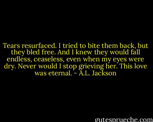 Tears resurfaced. I tried to bite them back, but they bled free. And I knew they would fall endless, ceaseless, even when my eyes were dry. Never would I stop grieving her. This love was eternal. - A.L. Jackson