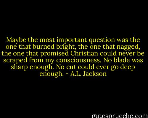 Maybe the most important question was the one that burned bright, the one that nagged, the one that promised Christian could never be scraped from my consciousness. No blade was sharp enough. No cut could ever go deep enough. - A.L. Jackson