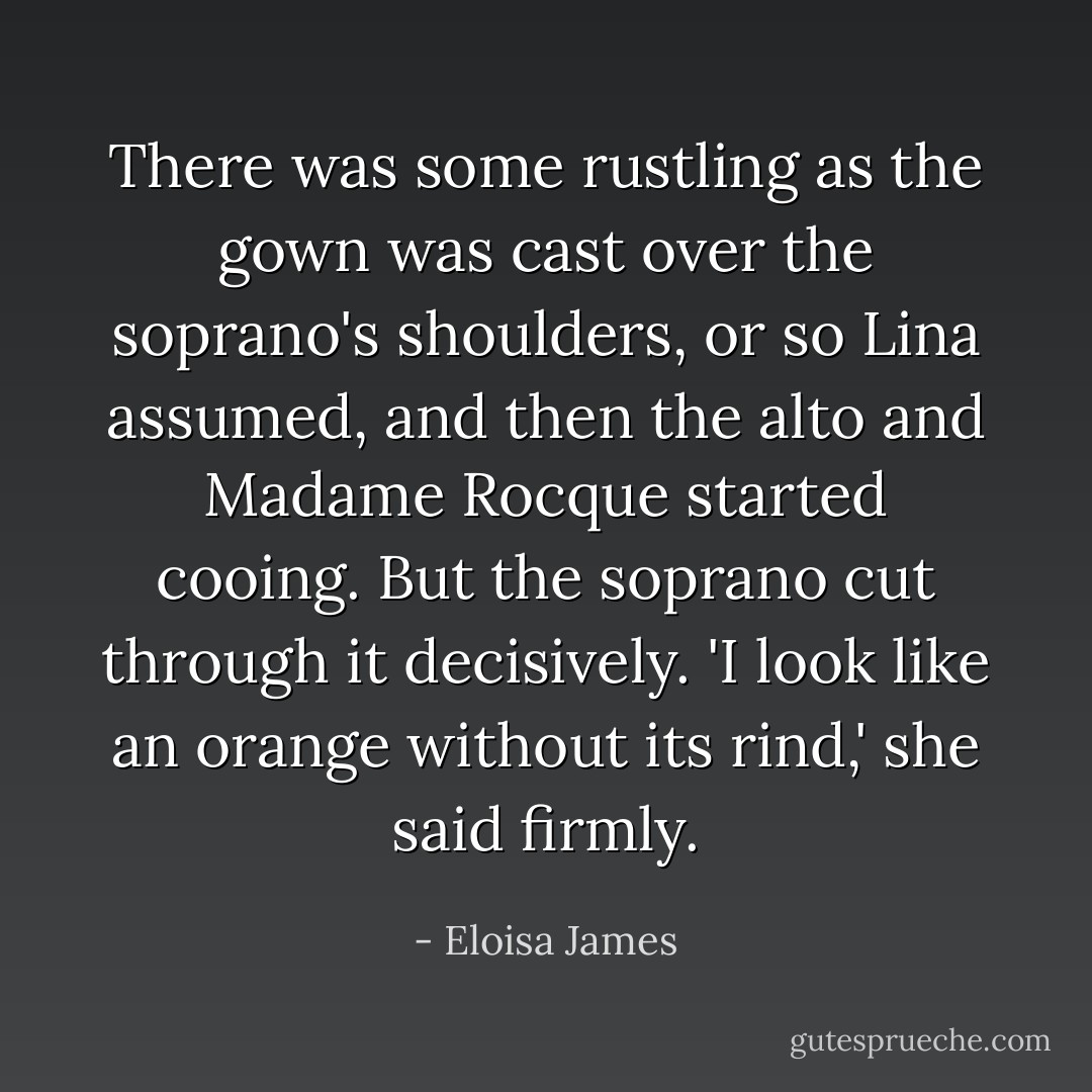 There was some rustling as the gown was cast over the soprano's shoulders, or so Lina assumed, and then the alto and Madame Rocque started cooing.<br />But the soprano cut through it decisively. 'I look like an orange without its rind,' she said firmly. - Eloisa James