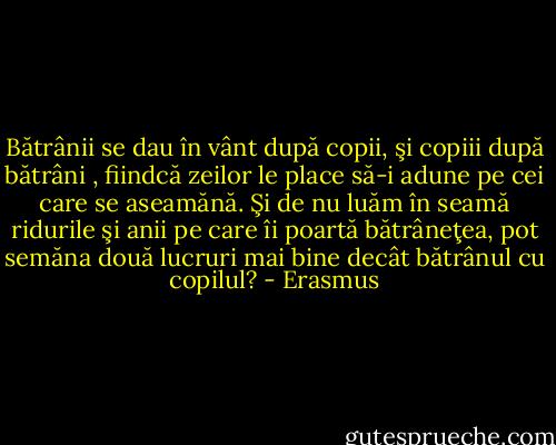 Bătrânii se dau în vânt după copii, şi copiii după bătrâni , fiindcă zeilor le place să-i adune pe cei care se aseamănă. Şi de nu luăm în seamă ridurile şi anii pe care îi poartă bătrâneţea, pot semăna două lucruri mai bine decât bătrânul cu copilul? - Erasmus