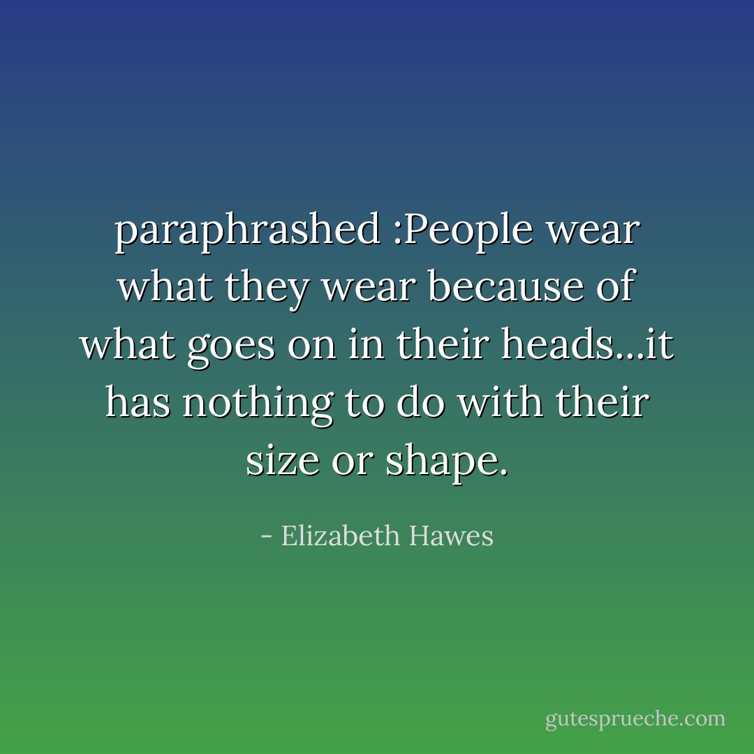 paraphrashed :People wear what they wear because of what goes on in their heads...it has nothing to do with their size or shape. - Elizabeth Hawes