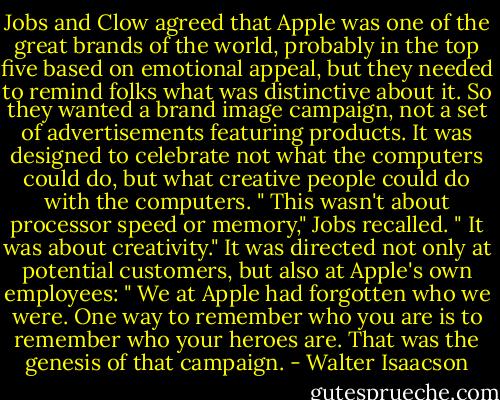 Jobs and Clow agreed that Apple was one of the great brands of the world, probably in the top five based on emotional appeal, but they needed to remind folks what was distinctive about it. So they wanted a brand image campaign, not a set of advertisements featuring products. It was designed to celebrate not what the computers could do, but what creative people could do with the computers. " This wasn't about processor speed or memory," Jobs recalled. " It was about creativity." It was directed not only at potential customers, but also at Apple's own employees: " We at Apple had forgotten who we were. One way to remember who you are is to remember who your heroes are. That was the genesis of that campaign. - Walter Isaacson