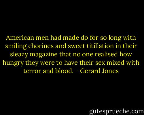 American men had made do for so long with smiling chorines and sweet titillation in their sleazy magazine that no one realised how hungry they were to have their sex mixed with terror and blood. - Gerard Jones