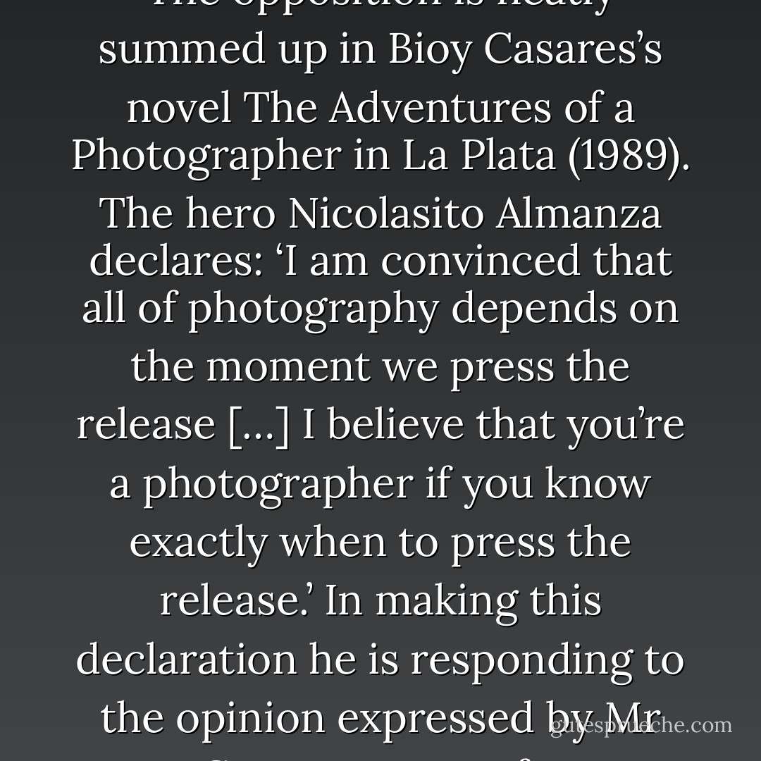 A recurrent question about photography is how much self expression it allows the photographer. There are two standard positions, each corresponding to a different location oh photographic skill. The opposition is neatly summed up in Bioy Casares’s novel The Adventures of a Photographer in La Plata (1989). The hero Nicolasito Almanza declares: ‘I am convinced that all of photography depends on the moment we press the release […] I believe that you’re a photographer if you know exactly when to press the release.’ In making this declaration he is responding to the opinion expressed by Mr Gruter, owner of a photographic laboratory: ‘[…] sometimes I wonder if the true work of the photographer doesn’t begin in the dark room, amid the trays and the enlarger. - Clive Scott