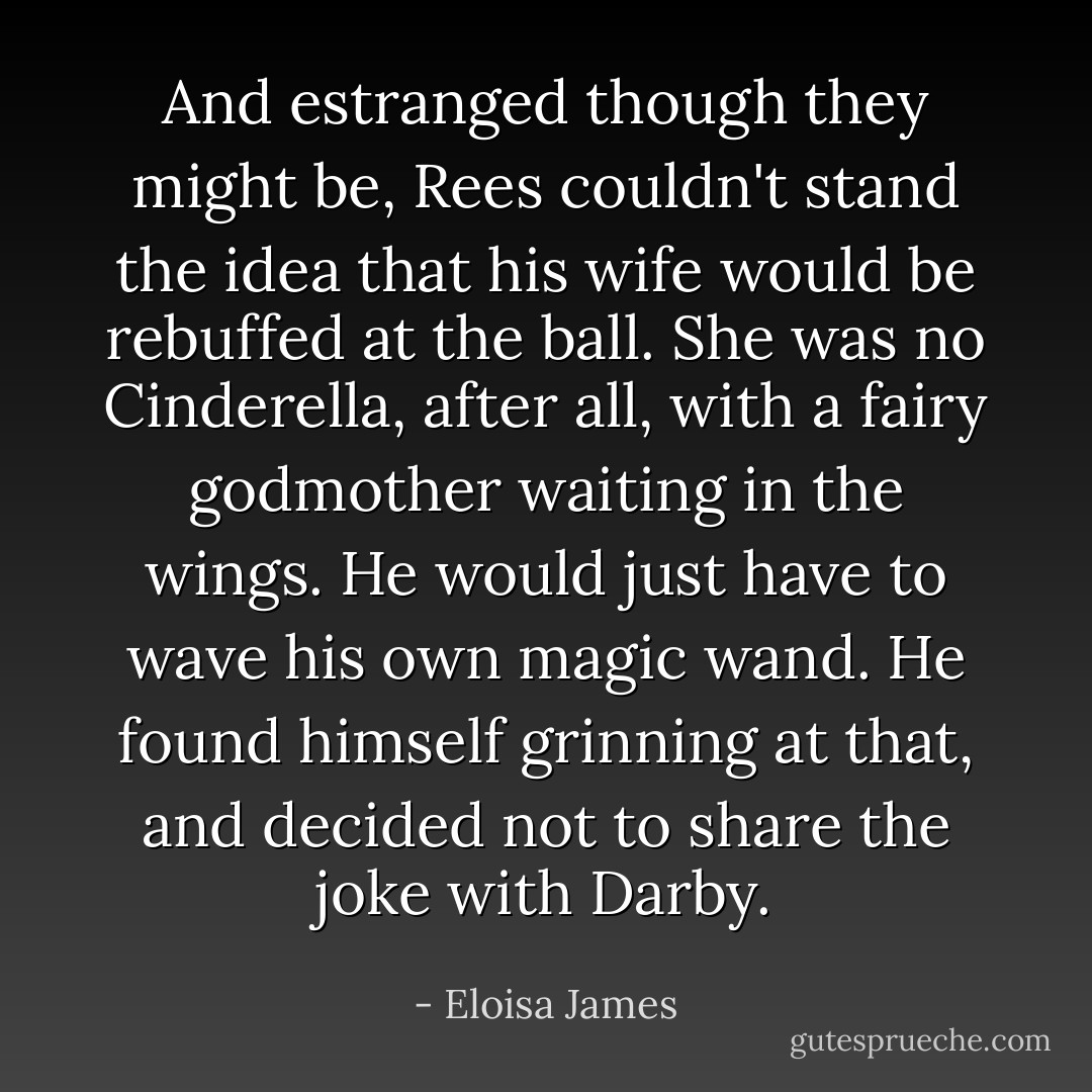 And estranged though they might be, Rees couldn't stand the idea that his wife would be rebuffed at the ball. She was no Cinderella, after all, with a fairy godmother waiting in the wings.<br />He would just have to wave his own magic wand. He found himself grinning at that, and decided not to share the joke with Darby. - Eloisa James