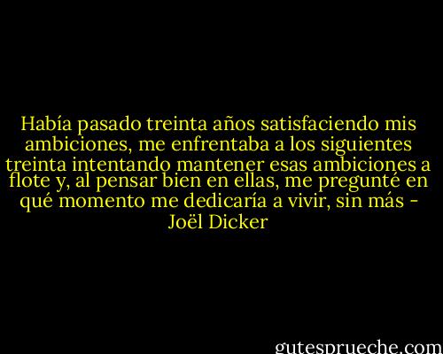Había pasado treinta años satisfaciendo mis ambiciones, me enfrentaba a los siguientes treinta intentando mantener esas ambiciones a flote y, al pensar bien en ellas, me pregunté en qué momento me dedicaría a vivir, sin más - Joël Dicker