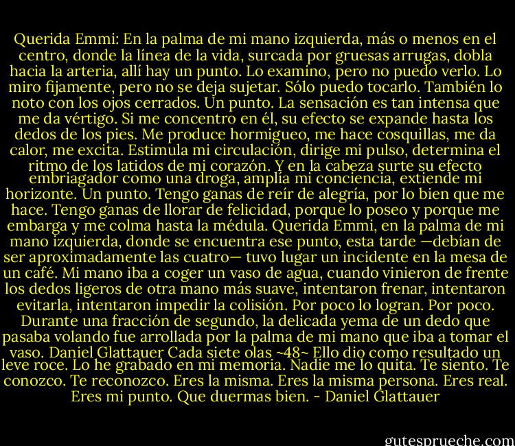 Querida Emmi:<br />En la palma de mi mano izquierda, más o menos en el centro, donde la línea de la vida, surcada por gruesas arrugas, dobla hacia la arteria, allí hay un punto. Lo examino, pero no puedo verlo. Lo miro fijamente, pero no se deja sujetar. Sólo puedo tocarlo. También lo noto con los ojos cerrados. Un punto. La sensación es tan intensa que me da vértigo. Si me concentro en él, su efecto se expande hasta los dedos de los pies. Me produce hormigueo, me hace cosquillas, me da calor, me excita. Estimula mi circulación, dirige mi pulso, determina el ritmo de los latidos de mi corazón. Y en la cabeza surte su efecto embriagador como una droga, amplía mi conciencia, extiende mi horizonte. Un punto. Tengo ganas de reír de alegría, por lo bien que me hace. Tengo ganas de llorar de felicidad, porque lo poseo y porque me embarga y me colma hasta la médula. Querida Emmi, en la palma de mi mano izquierda, donde se encuentra ese punto, esta tarde —debían de ser aproximadamente las cuatro— tuvo lugar un incidente en la mesa de un café. Mi mano iba a coger un vaso de agua, cuando vinieron de frente los dedos ligeros de otra mano más suave, intentaron frenar, intentaron evitarla, intentaron impedir la colisión. Por poco lo logran. Por poco. Durante una fracción de segundo, la delicada yema de un dedo que pasaba volando fue arrollada por la palma de mi mano que iba a tomar el vaso.<br />Daniel Glattauer Cada siete olas<br />~48~<br />Ello dio como resultado un leve roce. Lo he grabado en mi memoria. Nadie me lo quita. Te siento. Te conozco. Te reconozco. Eres la misma. Eres la misma persona. Eres real. Eres mi punto. Que duermas bien. - Daniel Glattauer