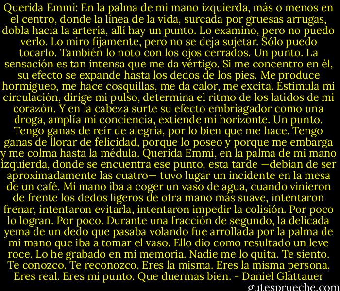 Querida Emmi:<br />En la palma de mi mano izquierda, más o menos en el centro, donde la línea de la vida, surcada por gruesas arrugas, dobla hacia la arteria, allí hay un punto. Lo examino, pero no puedo verlo. Lo miro fijamente, pero no se deja sujetar. Sólo puedo tocarlo. También lo noto con los ojos cerrados. Un punto. La sensación es tan intensa que me da vértigo. Si me concentro en él, su efecto se expande hasta los dedos de los pies. Me produce hormigueo, me hace cosquillas, me da calor, me excita. Estimula mi circulación, dirige mi pulso, determina el ritmo de los latidos de mi corazón. Y en la cabeza surte su efecto embriagador como una droga, amplía mi conciencia, extiende mi horizonte. Un punto. Tengo ganas de reír de alegría, por lo bien que me hace. Tengo ganas de llorar de felicidad, porque lo poseo y porque me embarga y me colma hasta la médula. Querida Emmi, en la palma de mi mano izquierda, donde se encuentra ese punto, esta tarde —debían de ser aproximadamente las cuatro— tuvo lugar un incidente en la mesa de un café. Mi mano iba a coger un vaso de agua, cuando vinieron de frente los dedos ligeros de otra mano más suave, intentaron frenar, intentaron evitarla, intentaron impedir la colisión. Por poco lo logran. Por poco. Durante una fracción de segundo, la delicada yema de un dedo que pasaba volando fue arrollada por la palma de mi mano que iba a tomar el vaso.<br />Ello dio como resultado un leve roce. Lo he grabado en mi memoria. Nadie me lo quita. Te siento. Te conozco. Te reconozco. Eres la misma. Eres la misma persona. Eres real. Eres mi punto. Que duermas bien. - Daniel Glattauer