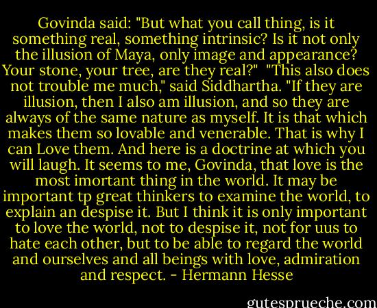 Govinda said: "But what you call thing, is it something real, something intrinsic? Is it not only the illusion of Maya, only image and appearance? Your stone, your tree, are they real?"<br /> "This also does not trouble me much," said Siddhartha. "If they are illusion, then I also am illusion, and so they are always of the same nature as myself. It is that which makes them so lovable and venerable. That is why I can Love them. And here is a doctrine at which you will laugh. It seems to me, Govinda, that love is the most imortant thing in the world. It may be important tp great thinkers to examine the world, to explain an despise it. But I think it is only important to love the world, not to despise it, not for uus to hate each other, but to be able to regard the world and ourselves and all beings with love, admiration and respect. - Hermann Hesse