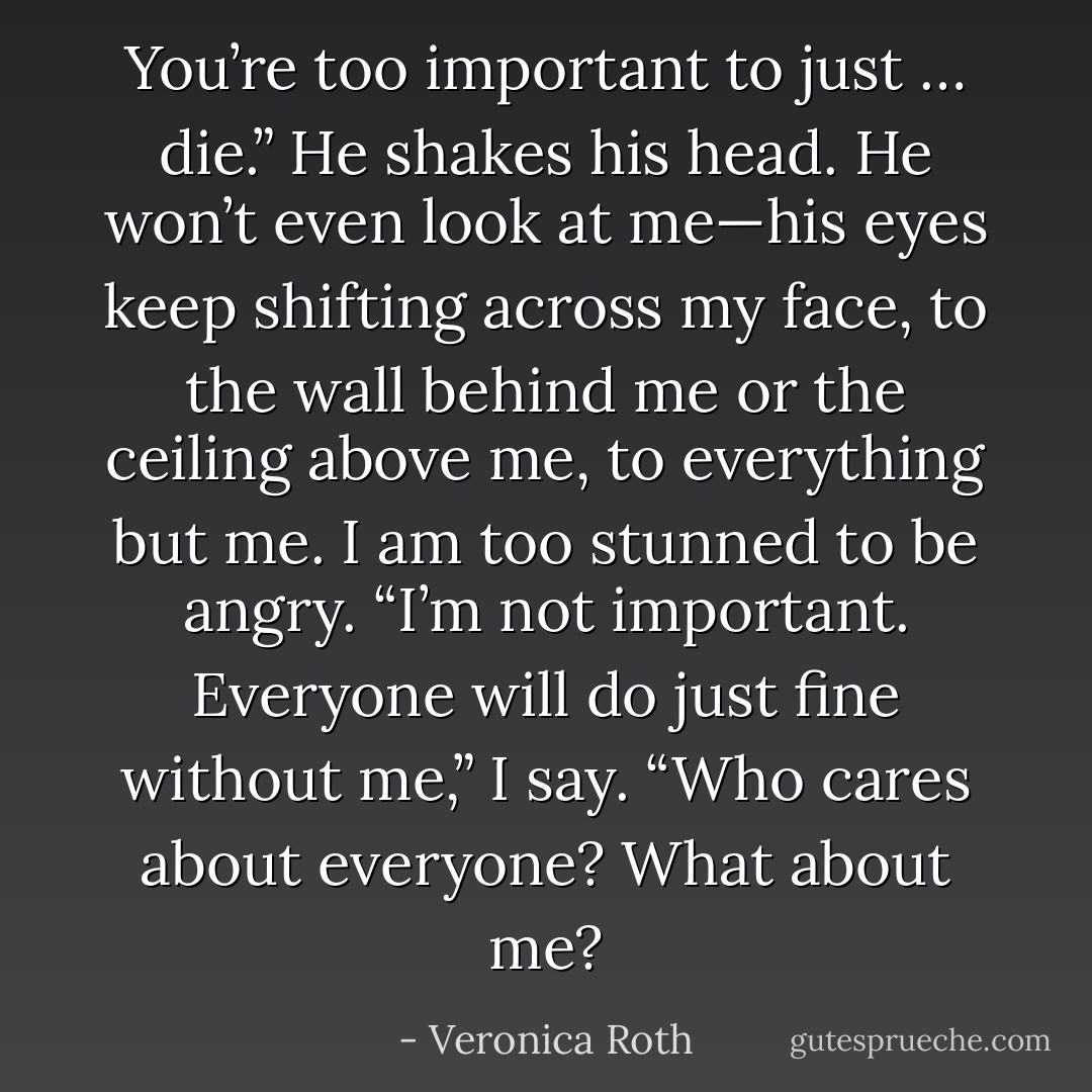 You’re too important to just … die.” He shakes his head. He won’t even look at me—his eyes keep shifting across my<br />face, to the wall behind me or the ceiling above me, to everything but me. I am too stunned to be angry.<br />“I’m not important. Everyone will do just fine without me,” I say.<br />“Who cares about everyone? What about me? - Veronica Roth