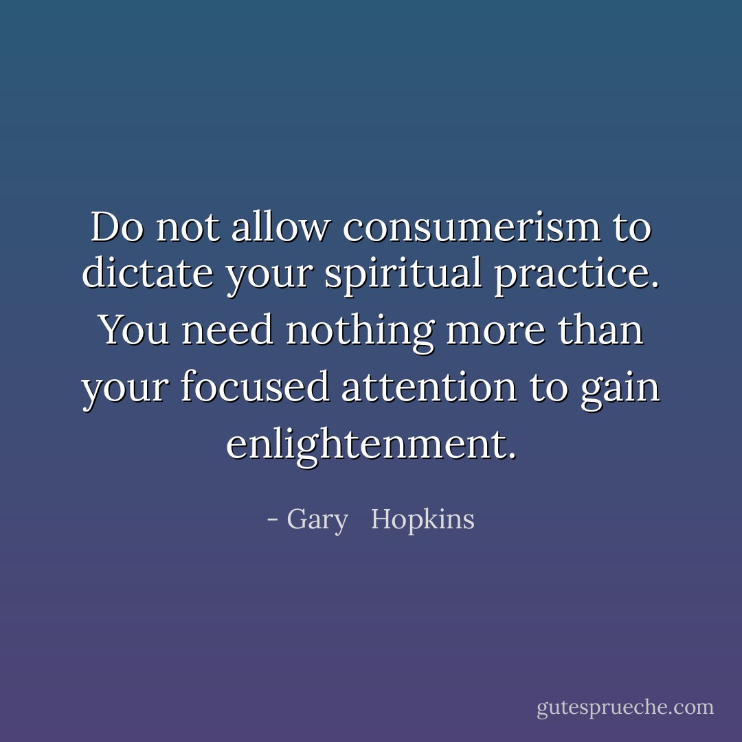 Do not allow consumerism to dictate your spiritual practice. You need nothing more than your focused attention to gain enlightenment. - Gary   Hopkins