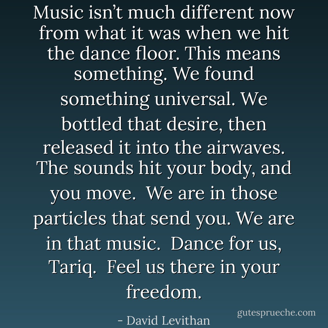 Music isn’t much different now from what it was when we hit the dance floor. This means something. We found something universal. We bottled that desire, then released it into the airwaves. The sounds hit your body, and you move.<br /><br />We are in those particles that send you. We are in that music.<br /><br />Dance for us, Tariq.<br /><br />Feel us there in your freedom. - David Levithan