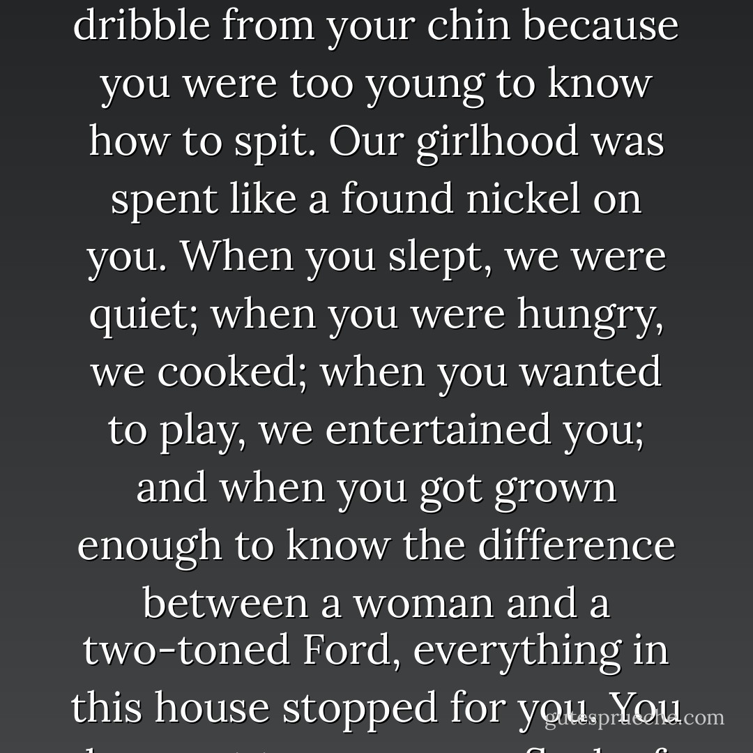 What do you know about somebody not being good enough for somebody else? And since when did you care whether Corinthians stood up or fell down? You've been laughing at us all your life. Corinthians. Mama. Me. Using us, ordering us, and judging us: how we cook your food; how we keep your house. But now, all of a sudden, you have Corinthians' welfare at heart and break her up from a man you don't approve of. Who are you to approve or disapprove anybody or anything? I was breathing air in the world thirteen years before your lungs were even formed. Corinthians, twelve. . . . but now you know what's best for the very woman who wiped the dribble from your chin because you were too young to know how to spit. Our girlhood was spent like a found nickel on you. When you slept, we were quiet; when you were hungry, we cooked; when you wanted to play, we entertained you; and when you got grown enough to know the difference between a woman and a two-toned Ford, everything in this house stopped for you. You have yet to . . . move a fleck of your dirt from one place to another. And to this day, you have never asked one of us if we were tired, or sad, or wanted a cup of coffee. . . . Where do you get the RIGHT to decide our lives? . . . I'll tell you where. From that hog's gut that hangs down between your legs. . . . I didn't go to college because of him. Because I was afraid of what he might do to Mama. You think because you hit him once that we all believe you were protecting her. Taking her side. It's a lie. You were taking over, letting us know you had the right to tell her and all of us what to do. . . . I don't make roses anymore, and you have pissed your last in this house. - Toni Morrison