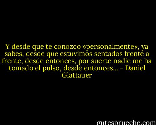 Y desde que te conozco «personalmente», ya sabes, desde que estuvimos sentados frente a frente, desde entonces, por suerte nadie me ha tomado el pulso, desde entonces... - Daniel Glattauer