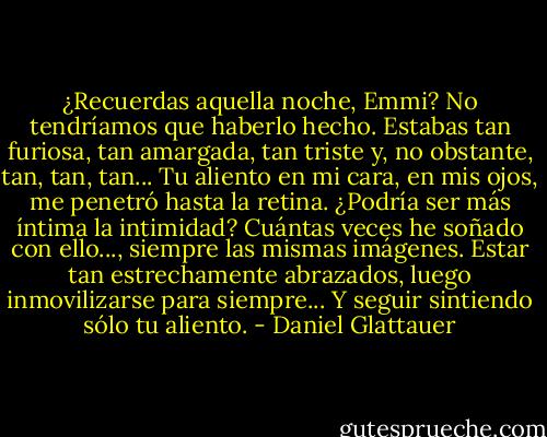 ¿Recuerdas aquella noche, Emmi? No tendríamos que haberlo hecho. Estabas tan furiosa, tan amargada, tan triste y, no obstante, tan, tan, tan... Tu aliento en mi cara, en mis ojos, me penetró hasta la retina. ¿Podría ser más íntima la intimidad? Cuántas veces he soñado con ello..., siempre las mismas imágenes. Estar tan estrechamente abrazados, luego inmovilizarse para siempre... Y seguir sintiendo sólo tu aliento. - Daniel Glattauer