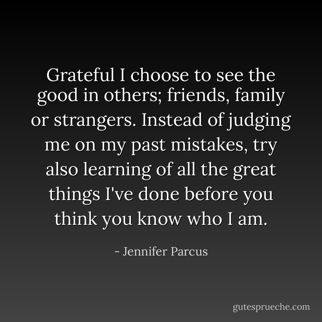 Grateful I choose to see the good in others; friends, family or strangers. Instead of judging me on my past mistakes, try also learning of all the great things I've done before you think you know who I am. - Jennifer Parcus