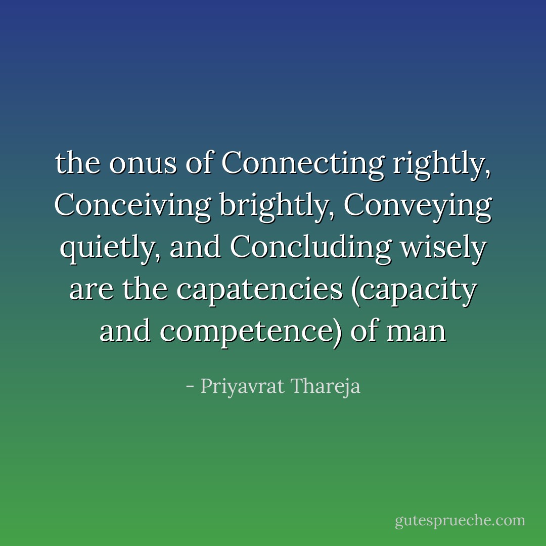 the onus of Connecting rightly, Conceiving brightly, Conveying quietly, and Concluding wisely are the capatencies (capacity and competence) of man - Priyavrat Thareja