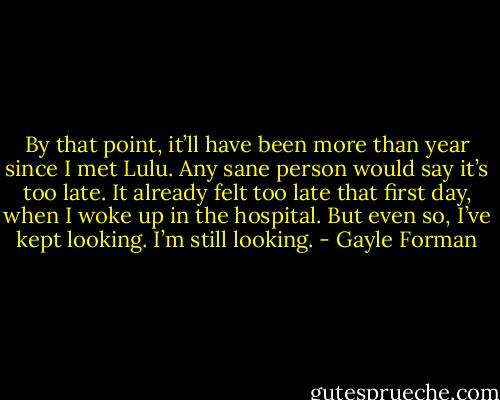 By that point, it’ll have been more than year since I met Lulu. Any sane person would say it’s too late. It already felt too late that first day, when I woke up in the hospital.<br />But even so, I’ve kept looking.<br />I’m still looking. - Gayle Forman