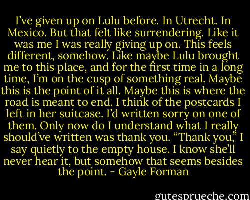 I’ve given up on Lulu before. In Utrecht. In Mexico. But that felt like surrendering. Like it was me I was really giving up on. This feels different, somehow. Like maybe Lulu brought me to this place, and for the first time in a long time, I’m on the cusp of something real. Maybe this is the point of it all. Maybe this is where the road is meant to end. I think of the postcards I left in her suitcase. I’d written sorry on one of them. Only now do I understand what I really should’ve written was thank you.<br />“Thank you,” I say quietly to the empty house. I know she’ll never hear it, but somehow that seems besides the point. - Gayle Forman