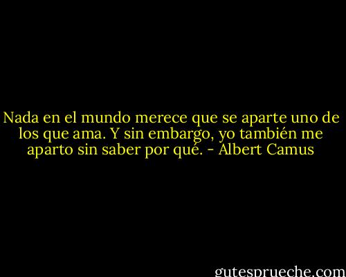Nada en el mundo merece que se aparte uno de los que ama. Y sin embargo, yo también me aparto sin saber por qué. - Albert Camus