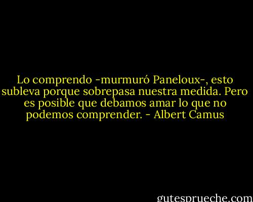 Lo comprendo -murmuró Paneloux-, esto subleva porque sobrepasa nuestra medida. Pero es posible que debamos amar lo que no podemos comprender. - Albert Camus