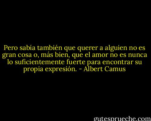 Pero sabía también que querer a alguien no es gran cosa o, más bien, que el amor no es nunca lo suficientemente fuerte para<br />encontrar su propia expresión. - Albert Camus