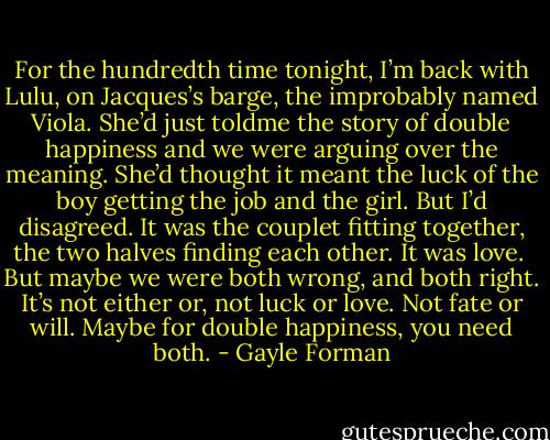 For the hundredth time tonight, I’m back with Lulu, on Jacques’s barge, the improbably named Viola. She’d just toldme the story of double happiness and we were arguing over the meaning. She’d thought it meant the luck of the boy getting the job and the girl. But I’d disagreed. It was the couplet fitting together, the two halves finding each other. It was love. <br />But maybe we were both wrong, and both right. It’s not either or, not luck or love. Not fate or will.<br />Maybe for double happiness, you need both. - Gayle Forman