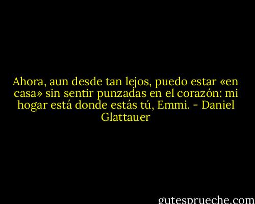Ahora, aun desde tan lejos, puedo estar «en casa» sin sentir punzadas en el corazón: mi hogar está donde estás tú, Emmi. - Daniel Glattauer