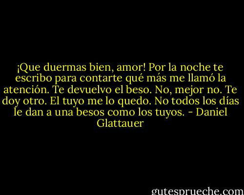 ¡Que duermas bien, amor! Por la noche te escribo para contarte qué más me llamó la atención. Te devuelvo el beso. No, mejor no. Te doy otro. El tuyo me lo quedo. No todos los días le dan a una besos como los tuyos. - Daniel Glattauer
