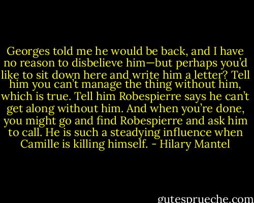 Georges told me he would be back, and I have no reason to disbelieve him—but perhaps you’d like to sit down here and write him a letter? Tell him you can’t manage the thing without him, which is true. Tell him Robespierre says he can’t get along without him. And when you’re done, you might go and find Robespierre and ask him to call. He is such a steadying influence when Camille is killing himself. - Hilary Mantel