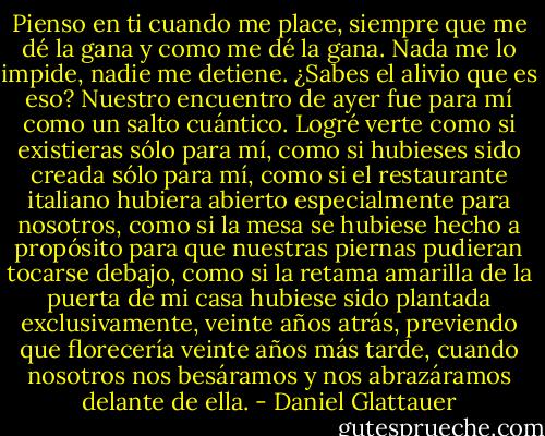 Pienso en ti cuando me place, siempre que me dé la gana y como me dé la gana. Nada me lo impide, nadie me detiene. ¿Sabes el alivio que es eso? Nuestro encuentro de ayer fue para mí como un salto cuántico. Logré verte como si existieras sólo para mí, como si hubieses sido creada sólo para mí, como si el restaurante italiano hubiera abierto especialmente para nosotros, como si la mesa se hubiese hecho a propósito para que nuestras piernas pudieran tocarse debajo, como si la retama amarilla de la puerta de mi casa hubiese sido plantada exclusivamente, veinte años atrás, previendo que florecería veinte años más tarde, cuando nosotros nos besáramos y nos abrazáramos delante de ella. - Daniel Glattauer