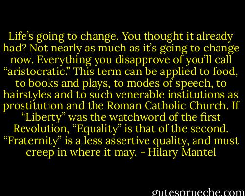 Life’s going to change. You thought it already had? Not nearly as much as it’s going to change now.<br />Everything you disapprove of you’ll call “aristocratic.” This term can be applied to food, to books and plays, to modes of speech, to hairstyles and to such venerable institutions as prostitution and the Roman Catholic Church.<br />If “Liberty” was the watchword of the first Revolution, “Equality” is that of the second. “Fraternity” is a less assertive quality, and must creep in where it may. - Hilary Mantel