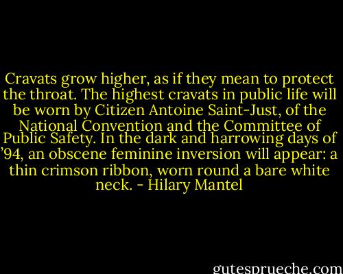 Cravats grow higher, as if they mean to protect the throat. The highest cravats in public life will be worn by Citizen Antoine Saint-Just, of the National Convention and the Committee of Public Safety. In the dark and harrowing days of ’94, an obscene feminine inversion will appear: a thin crimson ribbon, worn round a bare white neck. - Hilary Mantel