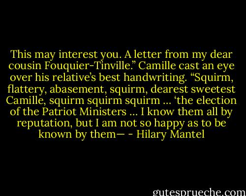 This may interest you. A letter from my dear cousin Fouquier-Tinville.” Camille cast an eye over his relative’s best handwriting.<br />“Squirm, flattery, abasement, squirm, dearest sweetest Camille, squirm squirm squirm … ‘the election of the Patriot Ministers … I know them all by reputation, but I am not so happy as to be known by them— - Hilary Mantel