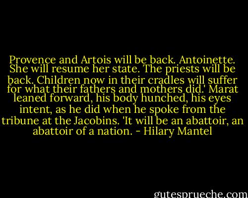 Provence and Artois will be back. Antoinette. She will resume her state. The priests will be back. Children now in their cradles will suffer for what their fathers and mothers did.' Marat leaned forward, his body hunched, his eyes intent, as he did when he spoke from the tribune at the Jacobins. 'It will be an abattoir, an abattoir of a nation. - Hilary Mantel