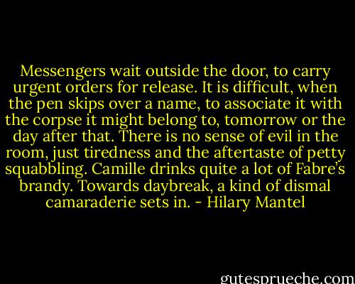 Messengers wait outside the door, to carry urgent orders for release. It is difficult, when the pen skips over a name, to associate it with the corpse it might belong to, tomorrow or the day after that. There is no sense of evil in the room, just tiredness and the aftertaste of petty squabbling. Camille drinks quite a lot of Fabre’s brandy. Towards daybreak, a kind of dismal camaraderie sets in. - Hilary Mantel