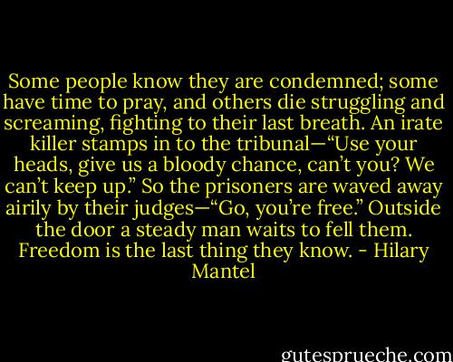 Some people know they are condemned; some have time to pray, and others die struggling and screaming, fighting to their last breath. An irate killer stamps in to the tribunal—“Use your heads, give us a bloody chance, can’t you? We can’t keep up.” So the prisoners are waved away airily by their judges—“Go, you’re free.” Outside the door a steady man waits to fell them. Freedom is the last thing they know. - Hilary Mantel