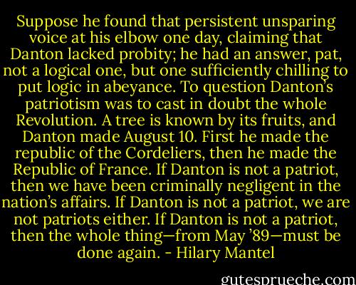 Suppose he found that persistent unsparing voice at his elbow one day, claiming that Danton lacked probity; he had an answer, pat, not a logical one, but one sufficiently chilling to put logic in abeyance. To question Danton’s patriotism was to cast in doubt the whole Revolution. A tree is known by its fruits, and Danton made August 10. First he made the republic of the Cordeliers, then he made the Republic of France. If Danton is not a patriot, then we have been criminally negligent in the nation’s affairs. If Danton is not a patriot, we are not patriots either. If Danton is not a patriot, then the whole thing—from May ’89—must be done again. - Hilary Mantel