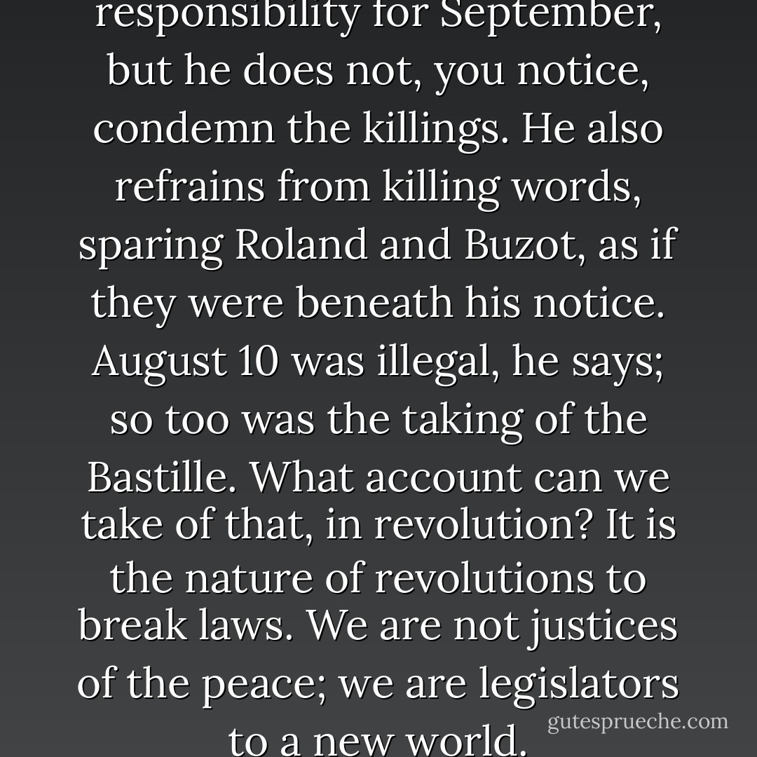 He is careful to deny responsibility for September, but he does not, you notice, condemn the killings. He also refrains from killing words, sparing Roland and Buzot, as if they were beneath his notice. August 10 was illegal, he says; so too was the taking of the Bastille. What account can we take of that, in revolution? It is the nature of revolutions to break laws. We are not justices of the peace; we are legislators to a new world. - Hilary Mantel