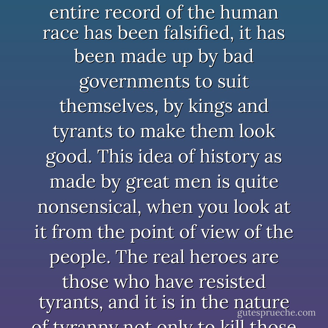 ...and I sometimes think that the fading out of the individual personality is what one should desire, not the status of a hero—a sort of effacement of oneself from history. The entire record of the human race has been falsified, it has been made up by bad governments to suit themselves, by kings and tyrants to make them look good. This idea of history as made by great men is quite nonsensical, when you look at it from the point of view of the people. The real heroes are those who have resisted tyrants, and it is in the nature of tyranny not only to kill those who oppose it but to wipe their names out of the record, to obliterate them, so that resistance seems impossible. - Hilary Mantel