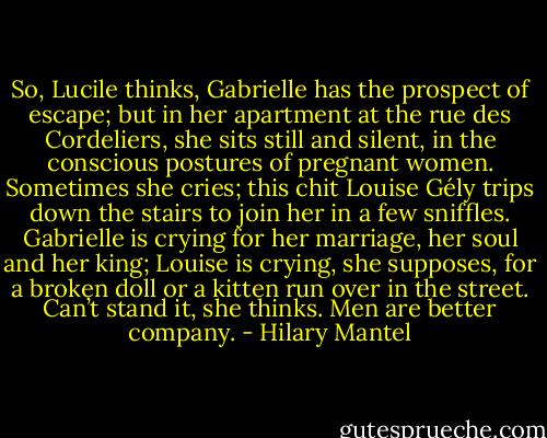 So, Lucile thinks, Gabrielle has the prospect of escape; but in her apartment at the rue des Cordeliers, she sits still and silent, in the conscious postures of pregnant women. Sometimes she cries; this chit Louise Gély trips down the stairs to join her in a few sniffles. Gabrielle is crying for her marriage, her soul and her king; Louise is crying, she supposes, for a broken doll or a kitten run over in the street. Can’t stand it, she thinks. Men are better company. - Hilary Mantel
