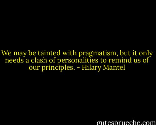We may be tainted with pragmatism, but it only needs a clash of personalities to remind us of our principles. - Hilary Mantel